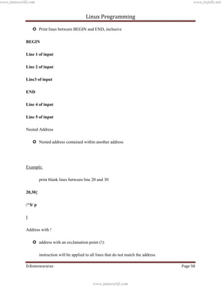www.jntuworld.com

www.jwjobs.net

Linux Programming
 Print lines between BEGIN and END, inclusive
BEGIN
Line 1 of input
Line 2 of input
Line3 of input
END
Line 4 of input
Line 5 of input
Nested Address
 Nested address contained within another address

Example:
print blank lines between line 20 and 30
20,30{
/^$/ p
}
Address with !
 address with an exclamation point (!):
instruction will be applied to all lines that do not match the address
D.Koteswararao

Page 58

www.jntuworld.com

 