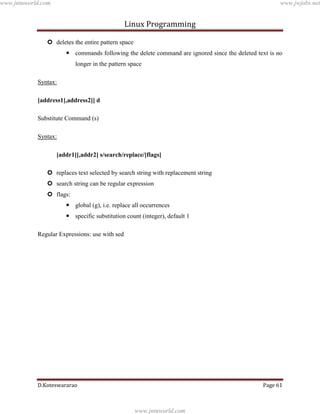 www.jntuworld.com

www.jwjobs.net

Linux Programming
 deletes the entire pattern space
 commands following the delete command are ignored since the deleted text is no
longer in the pattern space
Syntax:
[address1[,address2]] d
Substitute Command (s)
Syntax:
[addr1][,addr2] s/search/replace/[flags]
 replaces text selected by search string with replacement string
 search string can be regular expression
 flags:
 global (g), i.e. replace all occurrences
 specific substitution count (integer), default 1
Regular Expressions: use with sed

D.Koteswararao

Page 61

www.jntuworld.com

 