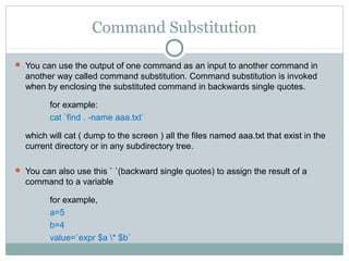 Command Substitution

 You can use the output of one command as an input to another command in
  another way called command substitution. Command substitution is invoked
  when by enclosing the substituted command in backwards single quotes.

         for example:
         cat `find . -name aaa.txt`

  which will cat ( dump to the screen ) all the files named aaa.txt that exist in the
  current directory or in any subdirectory tree.

 You can also use this ` `(backward single quotes) to assign the result of a
  command to a variable

         for example,
         a=5
         b=4
         value=`expr $a * $b`
 