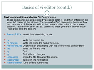 Basics of vi editor (contd.)

Saving and quitting and other "ex" commands
  These commands are all prefixed by pressing colon (:) and then entered in the
  lower left corner of the window. They are called "ex" commands because they
  are commands of the ex text editor - the precursor line editor to the screen
  editor vi. You cannot enter an "ex" command when you are in an edit mode
  (typing text onto the screen)

 Press <ESC> to exit from an editing mode.

   :w                Write the current file.
   :w new.file       Write the file to the name 'new.file'.
   :w! existing.file Overwrite an existing file with the file currently being edited.
   :wq               Write the file and quit.
   :q                Quit.
   :q!               Quit with no changes.
   :e filename       Open the file 'filename' for editing.
   :set number       Turns on line numbering
   :set nonumber Turns off line numbering
 
