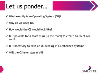 Introduction
Let us ponder ...
●
What exactly is an Operating System (OS)?
●
Why do we need OS?
●
How would the OS would look like?
● Is it possible for a team of us (in the room) to create an
OS of our own?
●
Is it necessary to have an OS running in a Embedded
System?
●
Will the OS ever stop at all?
 