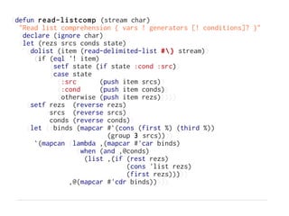 (defun read-listcomp (stream char)
  "Read list comprehension { vars ! generators [! conditions]? }"
  (declare (ignore char))
  (let (rezs srcs conds state)
    (dolist (item (read-delimited-list #} stream))
      (if (eql '! item)
          (setf state (if state :cond :src))
          (case state
            (:src       (push item srcs))
            (:cond      (push item conds))
            (otherwise (push item rezs)))))
    (setf rezs (reverse rezs)
          srcs (reverse srcs)
          conds (reverse conds))
    (let ((binds (mapcar #`(cons (first %) (third %))
                          (group 3 srcs))))
      `(mapcan (lambda ,(mapcar #'car binds)
                  (when (and ,@conds)
                    (list ,(if (rest rezs)
                               (cons 'list rezs)
                               (first rezs)))))
               ,@(mapcar #'cdr binds)))))
 