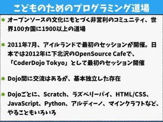 こどものためのプログラミング道場
オープンソースの文化にもとづく非営利のコミュニティ、世
界100カ国に1900以上の道場
2011年7月、アイルランドで最初のセッションが開催。日
本では2012年に下北沢のOpenSource Cafeで、
「CoderDojo Tokyo」として最初のセッション開催
Dojo間に交流はあるが、基本独立した存在
Dojoごとに、Scratch、ラズベリーパイ、HTML/CSS、
JavaScript、Python、アルディーノ、マインクラフトなど、
やることもいろいろ
 