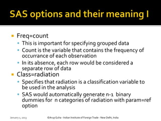     Freq=count
       This is important for specifying grouped data
       Count is the variable that contains the frequency of
        occurrance of each observation
       In its absence, each row would be considered a
        separate row of data
     Class=radiation
       Specifies that radiation is a classification variable to
        be used in the analysis
       SAS would automatically generate n-1 binary
        dummies for n categories of radiation with param=ref
        option
January 1, 2013    ©Arup Guha - Indian Institute of Foreign Trade - New Delhi, India
 