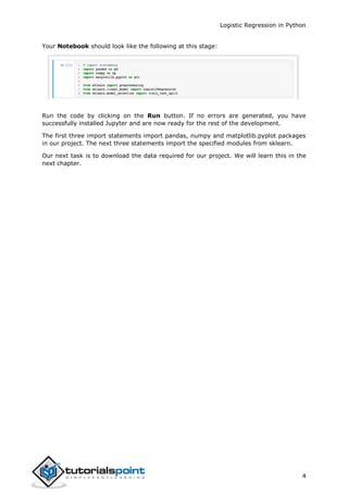 Logistic Regression in Python
4
Your Notebook should look like the following at this stage:
Run the code by clicking on the Run button. If no errors are generated, you have
successfully installed Jupyter and are now ready for the rest of the development.
The first three import statements import pandas, numpy and matplotlib.pyplot packages
in our project. The next three statements import the specified modules from sklearn.
Our next task is to download the data required for our project. We will learn this in the
next chapter.
 