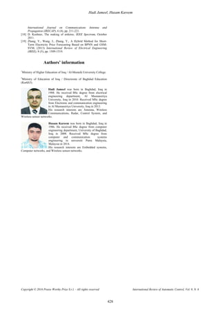 Hadi Jameel, Husam Kareem
Copyright © 2016 Praise Worthy Prize S.r.l. - All rights reserved International Review of Automatic Control, Vol. 9, N. 6
428
International Journal on Communications Antenna and
Propagation (IRECAP), 6 (4), pp. 211-221.
[18] D. Kushner, The making of arduino, IEEE Spectrum, October
2011.
[19] Zhang, Y., Wang, J., Zhang, Y., A Hybrid Method for Short-
Term Electricity Price Forecasting Based on BPNN and GSM-
SVM, (2013) International Review of Electrical Engineering
(IREE), 8 (5), pp. 1509-1519.
Authors’ information
1
Ministry of Higher Education of Iraq / Al-Mustafa University College.
2
Ministry of Education of Iraq / Directorate of Baghdad Education
(Karkh3).
Hadi Jameel was born in Baghdad, Iraq in
1988. He received BSc degree from electrical
engineering department, Al Mustansiriya
University, Iraq in 2010. Received MSc degree
from Electronic and communication engineering
in Al Mustansiriya University, Iraq in 2013.
His research interests are Antenna, Wireless
Communications, Radar, Control System, and
Wireless sensor networks.
Husam Kareem was born in Baghdad, Iraq in
1986. He received BSc degree from computer
engineering department, University of Baghdad,
Iraq in 2008. Received MSc degree from
computer and communication systems
engineering in universiti Putra Malaysia,
Malaysia in 2014.
His research interests are Embedded systems,
Computer networks, and Wireless sensor networks.
 