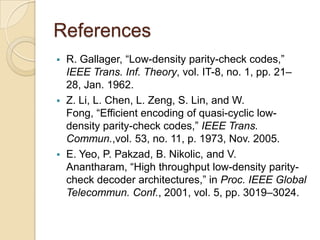 References
 R. Gallager, “Low-density parity-check codes,”
IEEE Trans. Inf. Theory, vol. IT-8, no. 1, pp. 21–
28, Jan. 1962.
 Z. Li, L. Chen, L. Zeng, S. Lin, and W.
Fong, “Efficient encoding of quasi-cyclic low-
density parity-check codes,” IEEE Trans.
Commun.,vol. 53, no. 11, p. 1973, Nov. 2005.
 E. Yeo, P. Pakzad, B. Nikolic, and V.
Anantharam, “High throughput low-density parity-
check decoder architectures,” in Proc. IEEE Global
Telecommun. Conf., 2001, vol. 5, pp. 3019–3024.
 