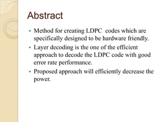 Abstract
 Method for creating LDPC codes which are
specifically designed to be hardware friendly.
 Layer decoding is the one of the efficient
approach to decode the LDPC code with good
error rate performance.
 Proposed approach will efficiently decrease the
power.
 