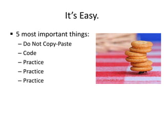 It’s Easy.
 5 most important things:
  – Do Not Copy-Paste
  – Code
  – Practice
  – Practice
  – Practice
 
