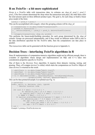 R on TwinFin – a bit more sophisticated
Given is a TwinFin table with transactions data; its columns are shop_id, prod_1, prod_2,
prod_3.The first column determined the shop where the transaction took place, the other three store
the total amount spent on three different product types. The goal is, for each shop, to build a linear
price model of the form:
    prod_1 ~ prod_2 + prod_3
This can be accomplished with nztapply, where the grouping column will be shop_id:
    >   transactions <- nz.data.frame(“transactions”)
    >   prodlm <- function(x) {
    >     return(lm(prod_1 ~ prod_2 + prod_3, data=x)$coefficients)
    >   }
    >   nztapply(transactions, shop_id, prodlm)
This performs the linear-model-building procedure for each group determined by the shop_id
column. Groups are processed independently, and if they reside on different nodes (SPUs) due to
the data distribution specified for the TwinFin table, then the computations can take place in
parallel.
The transactions table can be generated with the function given in Appendix A.


Decision Trees – interfacing TwinFin algorithms in R
Since R implementation of computation-intensive algorithms might not be efficient enough, there is
a number of algorithms whose design and implementation (in SQL and C++) takes into
consideration properties specific to TwinFin.
One of them is the Decision Trees algorithm. It requires three datasets: training, testing, and
pruning. Then, a R wrapper dectree2 is called, which starts the computations on TwinFin. Object of
class dectree2 is returned as the result.
    >   adultTrain <- nz.data.frame("adult_train")
    >   adultTest <- nz.data.frame("adult_test")
    >   adultPrune <- nz.data.frame("adult_prune")
    >   tr <- dectree2(income~., data=adultTrain, valtable=adultPrune,
                       minsplit=1000, id="id", qmeasure="wAcc")
This can be then printed (Example 3) or plotted (see Fig. 1):
    > print(tr)
   node), split, n, deviance, yval, (yprob)
         * denotes terminal node

     16) root 0 0 small ( 0.5 0.5 ) *
               8) education_num < 10 0 0 small ( 0.5 0.5 )
             4) capital_gain < 5013 0 0 small ( 0.5 0.5 )
           1) NANA 0 0 small ( 0.5 0.5 )
        2) marital_status=Married-civ-spouse 0 0 small ( 0.5 0.5 )
              17) education_num > 7 0 0 small ( 0.5 0.5 )
                34) age < 35 0 0 small ( 0.5 0.5 ) *
                   140) hours_per_week < 34 0 0 small ( 0.5 0.5 ) *
                35) age > 35 0 0 small ( 0.5 0.5 )
   [ cut ]
   Example 3: printing a TwinFin decision tree
 