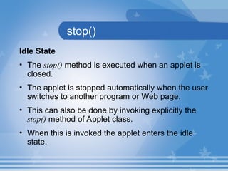 stop()
Idle State
• The stop() method is executed when an applet is
closed.
• The applet is stopped automatically when the user
switches to another program or Web page.
• This can also be done by invoking explicitly the
stop() method of Applet class.
• When this is invoked the applet enters the idle
state.
 