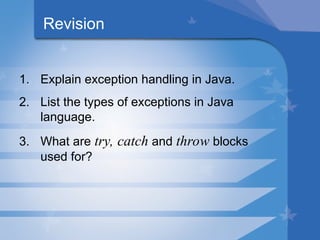 Revision
1. Explain exception handling in Java.
2. List the types of exceptions in Java
language.
3. What are try, catch and throw blocks
used for?
 