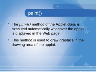 paint()
• The paint() method of the Applet class is
executed automatically whenever the applet
is displayed in the Web page.
• This method is used to draw graphics in the
drawing area of the applet.
 