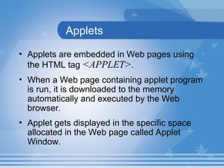 Applets
• Applets are embedded in Web pages using
the HTML tag <APPLET>.
• When a Web page containing applet program
is run, it is downloaded to the memory
automatically and executed by the Web
browser.
• Applet gets displayed in the specific space
allocated in the Web page called Applet
Window.
 