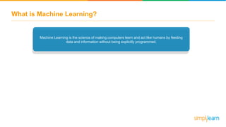What is Machine Learning?
Machine Learning is the science of making computers learn and act like humans by feeding
data and information without being explicitly programmed.
 