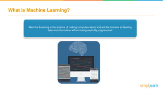 What is Machine Learning?
Past Data
Machine Learning is the science of making computers learn and act like humans by feeding
data and information without being explicitly programmed.
 