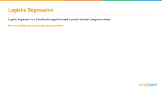 Logistic Regression
Logistic Regression is a Classification algorithm used to predict discrete/ categorical values
Who will default on their credit card payment?
 