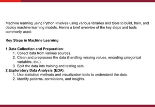 Machine learning using Python involves using various libraries and tools to build, train, and
deploy machine learning models. Here’s a brief overview of the key steps and tools
commonly used:
Key Steps in Machine Learning
1.Data Collection and Preparation:
1. Collect data from various sources.
2. Clean and preprocess the data (handling missing values, encoding categorical
variables, etc.).
3. Split the data into training and testing sets.
2.Exploratory Data Analysis (EDA):
1. Use statistical methods and visualization tools to understand the data.
2. Identify patterns, correlations, and insights.
 
