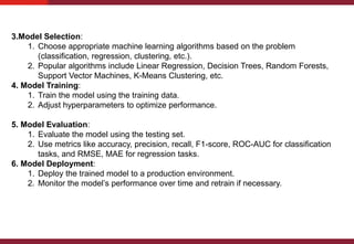 3.Model Selection:
1. Choose appropriate machine learning algorithms based on the problem
(classification, regression, clustering, etc.).
2. Popular algorithms include Linear Regression, Decision Trees, Random Forests,
Support Vector Machines, K-Means Clustering, etc.
4. Model Training:
1. Train the model using the training data.
2. Adjust hyperparameters to optimize performance.
5. Model Evaluation:
1. Evaluate the model using the testing set.
2. Use metrics like accuracy, precision, recall, F1-score, ROC-AUC for classification
tasks, and RMSE, MAE for regression tasks.
6. Model Deployment:
1. Deploy the trained model to a production environment.
2. Monitor the model’s performance over time and retrain if necessary.
 