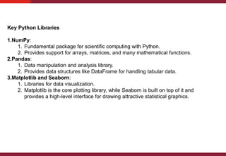 Key Python Libraries
1.NumPy:
1. Fundamental package for scientific computing with Python.
2. Provides support for arrays, matrices, and many mathematical functions.
2.Pandas:
1. Data manipulation and analysis library.
2. Provides data structures like DataFrame for handling tabular data.
3.Matplotlib and Seaborn:
1. Libraries for data visualization.
2. Matplotlib is the core plotting library, while Seaborn is built on top of it and
provides a high-level interface for drawing attractive statistical graphics.
 
