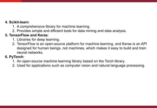 4. Scikit-learn:
1. A comprehensive library for machine learning.
2. Provides simple and efficient tools for data mining and data analysis.
5. TensorFlow and Keras:
1. Libraries for deep learning.
2. TensorFlow is an open-source platform for machine learning, and Keras is an API
designed for human beings, not machines, which makes it easy to build and train
neural networks.
6. PyTorch:
1. An open-source machine learning library based on the Torch library.
2. Used for applications such as computer vision and natural language processing.
 
