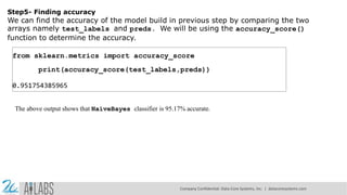 Step5- Finding accuracy
We can find the accuracy of the model build in previous step by comparing the two
arrays namely test_labels and preds. We will be using the accuracy_score()
function to determine the accuracy.
from sklearn.metrics import accuracy_score
print(accuracy_score(test_labels,preds))
0.951754385965
The above output shows that NaïveBayes classifier is 95.17% accurate.
Company Confidential: Data-Core Systems, Inc. | datacoresystems.com
 