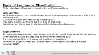 Types of Learners in Classification
We have two types of learners in respective to classification problems:
Lazy Learners
As the name suggests, such kind of learners waits for the testing data to be appeared after storing
the training data.
Classification is done only after getting the testing data.
They spend less time on training but more time on predicting.
Examples of lazy learners are K- nearest neighbor and case-based reasoning.
Eager Learners
As opposite to lazy learners, eager learners construct classification model without waiting
for the testing data to be appeared after storing the training data.
They spend more time on training but less time on predicting.
Examples of eager learners are Decision Trees, Naïve Bayes and Artificial Neural
Networks (ANN).
Company Confidential: Data-Core Systems, Inc. | datacoresystems.com
 