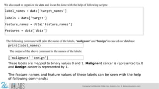 We also need to organize the data and it can be done with the help of following scripts:
label_names = data['target_names']
labels = data['target']
feature_names = data['feature_names']
features = data['data']
The following command will print the name of the labels, ‘malignant’ and ‘benign’ in case of our database.
print(label_names)
The output of the above command is the names of the labels:
['malignant' 'benign']
These labels are mapped to binary values 0 and 1. Malignant cancer is represented by 0
and Benign cancer is represented by 1.
The feature names and feature values of these labels can be seen with the help
of following commands:
Company Confidential: Data-Core Systems, Inc. | datacoresystems.com
 