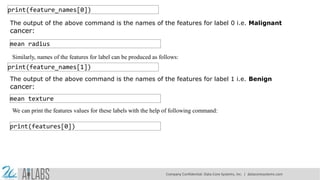 print(feature_names[0])
The output of the above command is the names of the features for label 0 i.e. Malignant
cancer:
mean radius
Similarly, names of the features for label can be produced as follows:
print(feature_names[1])
The output of the above command is the names of the features for label 1 i.e. Benign
cancer:
mean texture
We can print the features values for these labels with the help of following command:
print(features[0])
Company Confidential: Data-Core Systems, Inc. | datacoresystems.com
 