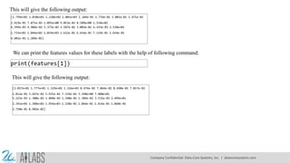 This will give the following output:
[1.799e+01 1.038e+01 1.228e+02 1.001e+03 1.184e-01 2.776e-01 3.001e-01 1.471e-01
2.419e-01 7.871e-02 1.095e+00 9.053e-01 8.589e+00 1.534e+02
6.399e-03 4.904e-02 5.373e-02 1.587e-02 3.003e-02 6.193e-03 2.538e+01
1.733e+01 1.846e+02 2.019e+03 1.622e-01 6.656e-01 7.119e-01 2.654e-01
4.601e-01 1.189e-01]
We can print the features values for these labels with the help of following command:
print(features[1])
This will give the following output:
[2.057e+01 1.777e+01 1.329e+02 1.326e+03 8.474e-02 7.864e-02 8.690e-02 7.017e-02
1.812e-01 5.667e-02 5.435e-01 7.339e-01 3.398e+00 7.408e+01
5.225e-03 1.308e-02 1.860e-02 1.340e-02 1.389e-02 3.532e-03 2.499e+01
2.341e+01 1.588e+02 1.956e+03 1.238e-01 1.866e-01 2.416e-01 1.860e-01
2.750e-01 8.902e-02]
Company Confidential: Data-Core Systems, Inc. | datacoresystems.com
 
