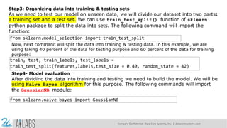 Step3: Organizing data into training & testing sets
As we need to test our model on unseen data, we will divide our dataset into two parts:
a training set and a test set. We can use train_test_split() function of sklearn
python package to split the data into sets. The following command will import the
function:
from sklearn.model_selection import train_test_split
Now, next command will split the data into training & testing data. In this example, we are
using taking 40 percent of the data for testing purpose and 60 percent of the data for training
purpose:
train, test, train_labels, test_labels =
train_test_split(features,labels,test_size = 0.40, random_state = 42)
Step4- Model evaluation
After dividing the data into training and testing we need to build the model. We will be
using Naïve Bayes algorithm for this purpose. The following commands will import
the GaussianNB module:
from sklearn.naive_bayes import GaussianNB
Company Confidential: Data-Core Systems, Inc. | datacoresystems.com
 
