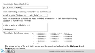 Now, initialize the model as follows:
gnb = GaussianNB()
Next, with the help of following command we can train the model:
model = gnb.fit(train, train_labels)
Now, for evaluation purpose we need to make predictions. It can be done by using
predict() function as follows:
preds = gnb.predict(test)
print(preds)
This will give the following output: [1 0 0 1 1 0 0 0 1 1 1 0 1 0 1 0 1 1 1 0 1 10 1 1 11 11 0 11 111 10
1 0 1 1 0 1 1 1 1 1 1 1 1 0 0 1 1 1 1 1 0 0 1 1 0 0 1 1 1 0 0 1 1 0 0 1 0
1 1 1 1 1 1 0 1 1 0 0 0 0 0 1 1 1 1 1 1 1 1 0 0 1 0 0 1 0 0 1 1 1 0 1 1 0
1 1 0 0 0 1 1 1 0 0 1 1 0 1 0 0 1 1 0 0 0 1 1 1 0 1 1 0 0 1 0 1 1 0 1 0 0
1 1 1 1 1 1 1 0 0 1 1 1 1 1 1 1 1 1 1 1 1 0 1 1 1 0 1 1 0 1 1 1 1 1 1 0 0
0 1 1 0 1 0 1 1 1 1 0 1 1 0 1 1 1 0 1 0 0 1 1 1 1 1 1 1 1 0 1 1 1 1 1 0 1
0 0 1 1 0 1]
The above series of 0s and 1s in output are the predicted values for the Malignant and
Benign tumor classes
Company Confidential: Data-Core Systems, Inc. | datacoresystems.com
 