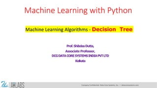 Machine Learning with Python
Machine Learning Algorithms - Decision Tree
Prof.ShibdasDutta,
Associate Professor,
DCGDATACORESYSTEMSINDIAPVTLTD
Kolkata
Company Confidential: Data-Core Systems, Inc. | datacoresystems.com
 
