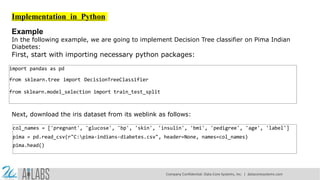 Implementation in Python
Example
In the following example, we are going to implement Decision Tree classifier on Pima Indian
Diabetes:
First, start with importing necessary python packages:
import pandas as pd
from sklearn.tree import DecisionTreeClassifier
from sklearn.model_selection import train_test_split
Next, download the iris dataset from its weblink as follows:
col_names = ['pregnant', 'glucose', 'bp', 'skin', 'insulin', 'bmi', 'pedigree', 'age', 'label']
pima = pd.read_csv(r"C:pima-indians-diabetes.csv", header=None, names=col_names)
pima.head()
Company Confidential: Data-Core Systems, Inc. | datacoresystems.com
 