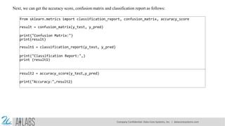 Next, we can get the accuracy score, confusion matrix and classification report as follows:
from sklearn.metrics import classification_report, confusion_matrix, accuracy_score
result = confusion_matrix(y_test, y_pred)
print("Confusion Matrix:")
print(result)
result1 = classification_report(y_test, y_pred)
print("Classification Report:",)
print (result1)
result2 = accuracy_score(y_test,y_pred)
print("Accuracy:",result2)
Company Confidential: Data-Core Systems, Inc. | datacoresystems.com
 