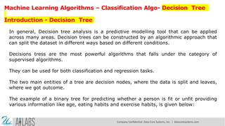 Machine Learning Algorithms – Classification Algo- Decision Tree
Introduction - Decision Tree
In general, Decision tree analysis is a predictive modelling tool that can be applied
across many areas. Decision trees can be constructed by an algorithmic approach that
can split the dataset in different ways based on different conditions.
Decisions tress are the most powerful algorithms that falls under the category of
supervised algorithms.
They can be used for both classification and regression tasks.
The two main entities of a tree are decision nodes, where the data is split and leaves,
where we got outcome.
The example of a binary tree for predicting whether a person is fit or unfit providing
various information like age, eating habits and exercise habits, is given below:
Company Confidential: Data-Core Systems, Inc. | datacoresystems.com
 