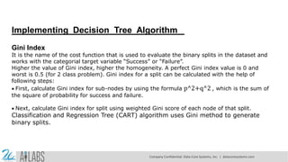 Implementing Decision Tree Algorithm
Gini Index
It is the name of the cost function that is used to evaluate the binary splits in the dataset and
works with the categorial target variable “Success” or “Failure”.
Higher the value of Gini index, higher the homogeneity. A perfect Gini index value is 0 and
worst is 0.5 (for 2 class problem). Gini index for a split can be calculated with the help of
following steps:
First, calculate Gini index for sub-nodes by using the formula p^2+q^2 , which is the sum of
the square of probability for success and failure.
Next, calculate Gini index for split using weighted Gini score of each node of that split.
Classification and Regression Tree (CART) algorithm uses Gini method to generate
binary splits.
Company Confidential: Data-Core Systems, Inc. | datacoresystems.com
 