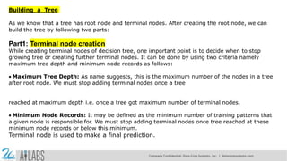 Building a Tree
As we know that a tree has root node and terminal nodes. After creating the root node, we can
build the tree by following two parts:
Part1: Terminal node creation
While creating terminal nodes of decision tree, one important point is to decide when to stop
growing tree or creating further terminal nodes. It can be done by using two criteria namely
maximum tree depth and minimum node records as follows:
Maximum Tree Depth: As name suggests, this is the maximum number of the nodes in a tree
after root node. We must stop adding terminal nodes once a tree
reached at maximum depth i.e. once a tree got maximum number of terminal nodes.
Minimum Node Records: It may be defined as the minimum number of training patterns that
a given node is responsible for. We must stop adding terminal nodes once tree reached at these
minimum node records or below this minimum.
Terminal node is used to make a final prediction.
Company Confidential: Data-Core Systems, Inc. | datacoresystems.com
 