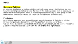 Part2:
Recursive Splitting
As we understood about when to create terminal nodes, now we can start building our tree.
Recursive splitting is a method to build the tree. In this method, once a node is created, we can
create the child nodes (nodes added to an existing node) recursively on each group of data,
generated by splitting the dataset, by calling the same function again and again.
Prediction
After building a decision tree, we need to make a prediction about it. Basically, prediction
involves navigating the decision tree with the specifically provided row of data.
We can make a prediction with the help of recursive function, as did above. The same
prediction routine is called again with the left or the child right nodes.
Company Confidential: Data-Core Systems, Inc. | datacoresystems.com
 