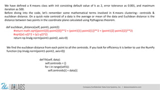 We have defined a K-means class with init consisting default value of k as 2, error tolerance as 0.001, and maximum
iteration as 500.
Before diving into the code, let’s remember some mathematical terms involved in K-means clustering:- centroids &
euclidean distance. On a quick note centroid of a data is the average or mean of the data and Euclidean distance is the
distance between two points in the coordinate plane calculated using Pythagoras theorem.
def euclidean_distance(self, point1, point2):
#return math.sqrt((point1[0]-point2[0])**2 + (point1[1]-point2[1])**2 + (point1[2]-point2[2])**2)
#sqrt((x1-x2)^2 + (y1-y2)^2)
return np.linalg.norm(point1-point2, axis=0)
We find the euclidean distance from each point to all the centroids. If you look for efficiency it is better to use the NumPy
function (np.linalg.norm(point1-point2, axis=0))
def fit(self, data):
self.centroids = {}
for i in range(self.k):
self.centroids[i] = data[i]
Company Confidential: Data-Core Systems, Inc. | datacoresystems.com
 
