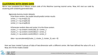 CLUSTERING WITH DEMO DATA
We’ve now completed the K Means scratch code of this Machine Learning tutorial series. Now, let’s test our code by
clustering with randomly generated data:
#generate dummy cluster datasets
# Set three centers, the model should predict similar results
center_1 = np.array([1,1])
center_2 = np.array([5,5])
center_3 = np.array([8,1])
# Generate random data and center it to the three centers
cluster_1 = np.random.randn(100, 2) + center_1
cluster_2 = np.random.randn(100,2) + center_2
cluster_3 = np.random.randn(100,2) + center_3
data = np.concatenate((cluster_1, cluster_2, cluster_3), axis = 0)
Here we have created 3 groups of data of two-dimension with a different centre. We have defined the value of k as 3.
Now, let’s fit the model created
Company Confidential: Data-Core Systems, Inc. | datacoresystems.com
 
