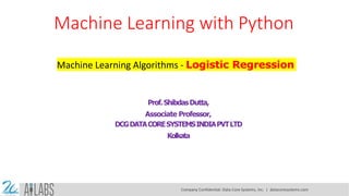 Machine Learning with Python
Machine Learning Algorithms - Logistic Regression
Prof.ShibdasDutta,
Associate Professor,
DCGDATACORESYSTEMSINDIAPVTLTD
Kolkata
Company Confidential: Data-Core Systems, Inc. | datacoresystems.com
 