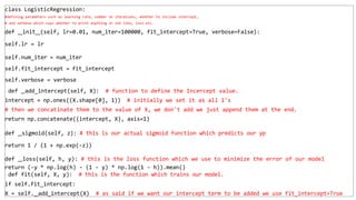 class LogisticRegression:
#defining parameters such as learning rate, number ot iterations, whether to include intercept,
# and verbose which says whether to print anything or not like, loss etc.
def init (self, lr=0.01, num_iter=100000, fit_intercept=True, verbose=False):
self.lr = lr
self.num_iter = num_iter
self.fit_intercept = fit_intercept
self.verbose = verbose
def add_intercept(self, X): # function to define the Incercept value.
intercept = np.ones((X.shape[0], 1)) # initially we set it as all 1's
# then we concatinate them to the value of X, we don't add we just append them at the end.
return np.concatenate((intercept, X), axis=1)
def sigmoid(self, z): # this is our actual sigmoid function which predicts our yp
return 1 / (1 + np.exp(-z))
def loss(self, h, y): # this is the loss function which we use to minimize the error of our model
return (-y * np.log(h) - (1 - y) * np.log(1 - h)).mean()
def fit(self, X, y): # this is the function which trains our model.
if self.fit_intercept:
X = self. add_intercept(X) # as said if we want our intercept term to be added we use fit_intercept=True
 