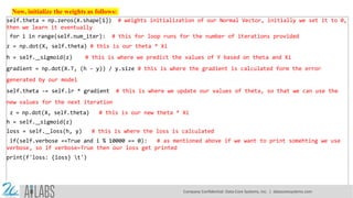 Now, initialize the weights as follows:
self.theta = np.zeros(X.shape[1]) # weights initialization of our Normal Vector, initially we set it to 0,
then we learn it eventually
for i in range(self.num_iter): # this for loop runs for the number of iterations provided
z = np.dot(X, self.theta) # this is our theta * Xi
h = self. sigmoid(z) # this is where we predict the values of Y based on theta and Xi
gradient = np.dot(X.T, (h - y)) / y.size # this is where the gradient is calculated form the error
generated by our model
self.theta -= self.lr * gradient # this is where we update our values of theta, so that we can use the
new values for the next iteration
z = np.dot(X, self.theta) # this is our new theta * Xi
h = self. sigmoid(z)
loss = self. loss(h, y) # this is where the loss is calculated
if(self.verbose ==True and i % 10000 == 0): # as mentioned above if we want to print somehting we use
verbose, so if verbose=True then our loss get printed
print(f'loss: {loss} t')
Company Confidential: Data-Core Systems, Inc. | datacoresystems.com
 