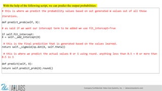 With the help of the following script, we can predict the output probabilities:
# this is where we predict the probability values based on out generated W values out of all those
iterations.
def predict_prob(self, X):
# as said if we want our intercept term to be added we use fit_intercept=True
if self.fit_intercept:
X = self. add_intercept(X)
# this is the final prediction that is generated based on the values learned.
return self. sigmoid(np.dot(X, self.theta))
# this is where we predict the actual values 0 or 1 using round. anything less than 0.5 = 0 or more than
0.5 is 1
def predict(self, X):
return self.predict_prob(X).round()
Company Confidential: Data-Core Systems, Inc. | datacoresystems.com
 