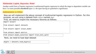 Multinomial Logistic Regression Model
Another useful form of logistic regression is multinomial logistic regression in which the target or dependent variable can
have 3 or more possible unordered types i.e. the types having no quantitative significance.
Implementation in Python
Now we will implement the above concept of multinomial logistic regression in Python. For this
purpose, we are using a dataset from sklearn named digit.
First, we need to import the necessary libraries as follows:
Import sklearn
from sklearn import datasets
from sklearn import linear_model
from sklearn import metrics
from sklearn.model_selection import train_test_split
Next, we need to load digit dataset:
digits = datasets.load_digits()
Company Confidential: Data-Core Systems, Inc. | datacoresystems.com
 