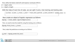 Now, define the feature matrix(X) and response vector(y)as follows:
X = digits.data
y = digits.target
With the help of next line of code, we can split X and y into training and testing sets:
X_train, X_test, y_train, y_test = train_test_split(X, y,test_size=0.4, random_state= 1)
Now create an object of logistic regression as follows:
digreg = linear_model.LogisticRegression()
Now, we need to train the model by using the training sets as follows:
digreg.fit(X_train, y_train)
Next, make the predictions on testing set as follows:
y_pred = digreg.predict(X_test)
Company Confidential: Data-Core Systems, Inc. | datacoresystems.com
 