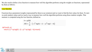 We also need to define a loss function to measure how well the algorithm performs using the weights on functions, represented
by theta as follows:
Loss function
Functions have parameters/weights (represented by theta in our notation) and we want to find the best values for them. To start
we pick random values and we need a way to measure how well the algorithm performs using those random weights. That
measure is computed using the loss function, defined as:
def loss(h, y):
return (-y * np.log(h) - (1 - y) * np.log(1 - h)).mean()
Company Confidential: Data-Core Systems, Inc. | datacoresystems.com
 