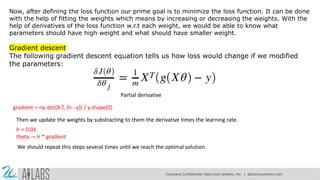 Now, after defining the loss function our prime goal is to minimize the loss function. It can be done
with the help of fitting the weights which means by increasing or decreasing the weights. With the
help of derivatives of the loss function w.r.t each weight, we would be able to know what
parameters should have high weight and what should have smaller weight.
Gradient descent
The following gradient descent equation tells us how loss would change if we modified
the parameters:
Partial derivative
gradient = np.dot(X.T, (h - y)) / y.shape[0]
Then we update the weights by substracting to them the derivative times the learning rate.
lr = 0.01
theta -= lr * gradient
We should repeat this steps several times until we reach the optimal solution.
Company Confidential: Data-Core Systems, Inc. | datacoresystems.com
 