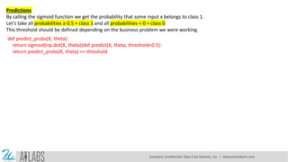 Predictions
By calling the sigmoid function we get the probability that some input x belongs to class 1.
Let’s take all probabilities ≥ 0.5 = class 1 and all probabilities < 0 = class 0.
This threshold should be defined depending on the business problem we were working.
def predict_probs(X, theta):
return sigmoid(np.dot(X, theta))def predict(X, theta, threshold=0.5):
return predict_probs(X, theta) >= threshold
Company Confidential: Data-Core Systems, Inc. | datacoresystems.com
 